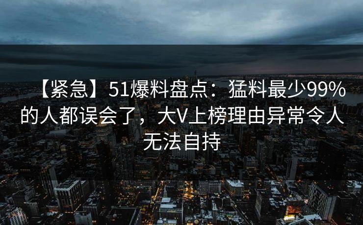 【紧急】51爆料盘点：猛料最少99%的人都误会了，大V上榜理由异常令人无法自持