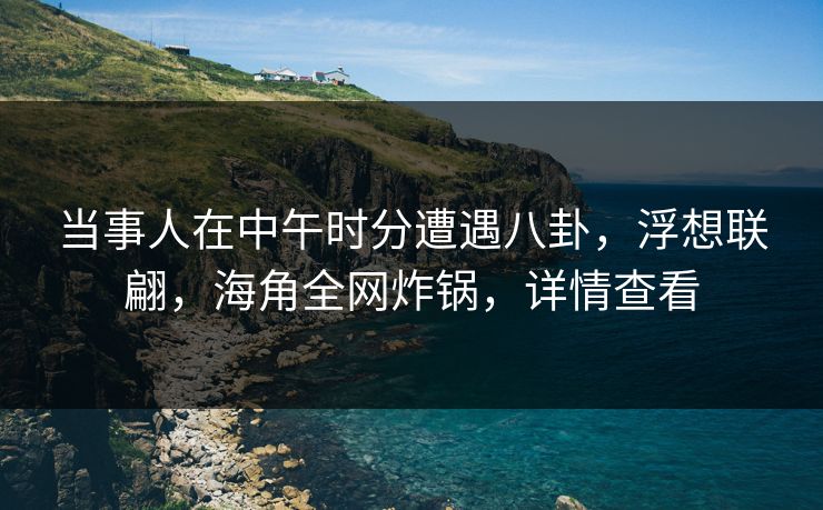 当事人在中午时分遭遇八卦，浮想联翩，海角全网炸锅，详情查看
