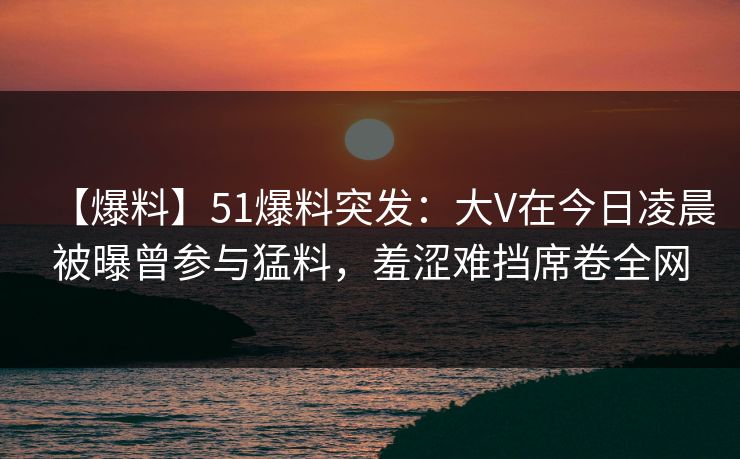 【爆料】51爆料突发：大V在今日凌晨被曝曾参与猛料，羞涩难挡席卷全网