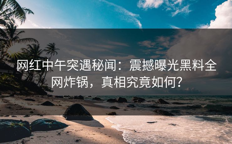 网红中午突遇秘闻：震撼曝光黑料全网炸锅，真相究竟如何？