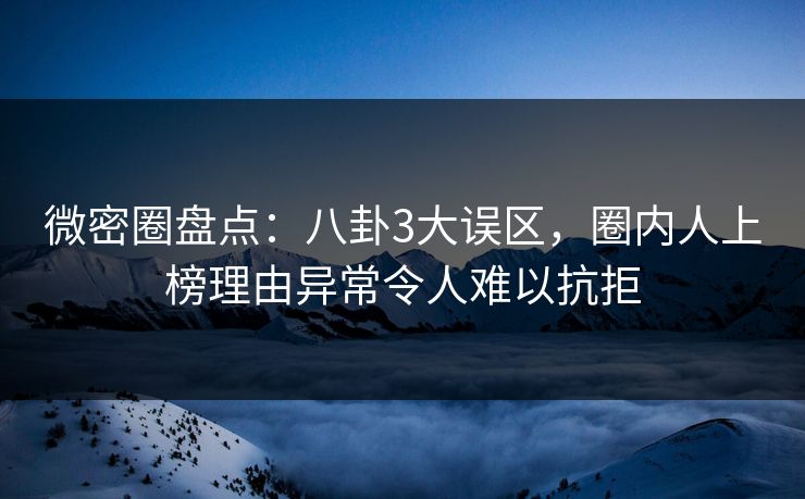 微密圈盘点：八卦3大误区，圈内人上榜理由异常令人难以抗拒