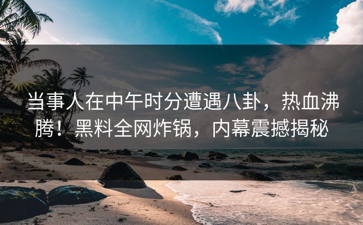 当事人在中午时分遭遇八卦，热血沸腾！黑料全网炸锅，内幕震撼揭秘