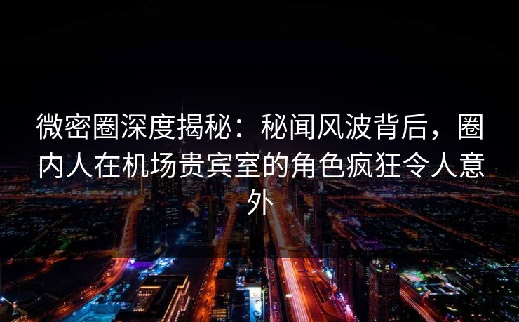 微密圈深度揭秘：秘闻风波背后，圈内人在机场贵宾室的角色疯狂令人意外