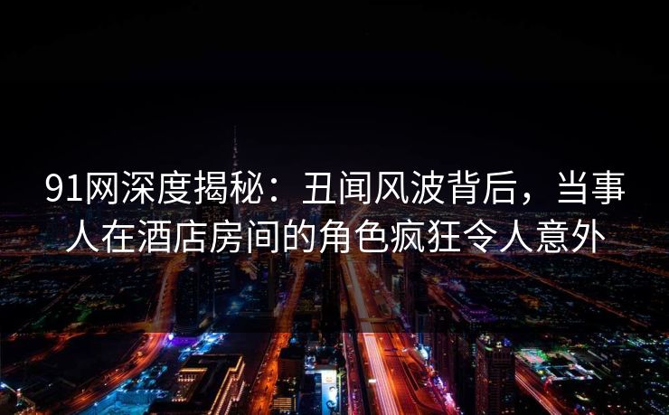 91网深度揭秘：丑闻风波背后，当事人在酒店房间的角色疯狂令人意外