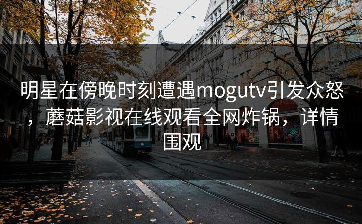 明星在傍晚时刻遭遇mogutv引发众怒，蘑菇影视在线观看全网炸锅，详情围观