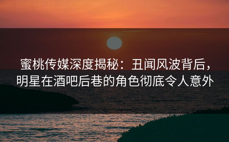 蜜桃传媒深度揭秘：丑闻风波背后，明星在酒吧后巷的角色彻底令人意外