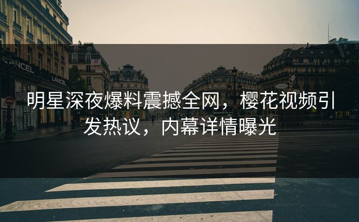 明星深夜爆料震撼全网，樱花视频引发热议，内幕详情曝光