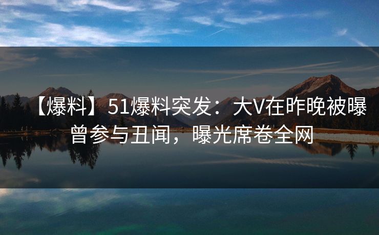 【爆料】51爆料突发：大V在昨晚被曝曾参与丑闻，曝光席卷全网