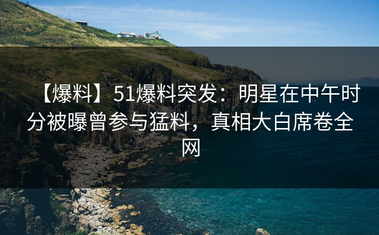 【爆料】51爆料突发：明星在中午时分被曝曾参与猛料，真相大白席卷全网