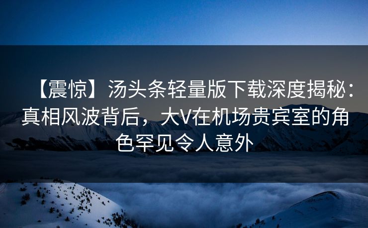 【震惊】汤头条轻量版下载深度揭秘：真相风波背后，大V在机场贵宾室的角色罕见令人意外