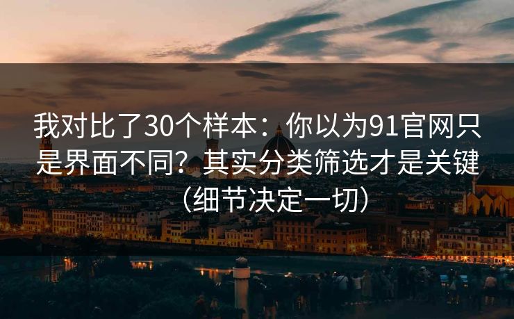 我对比了30个样本：你以为91官网只是界面不同？其实分类筛选才是关键（细节决定一切）