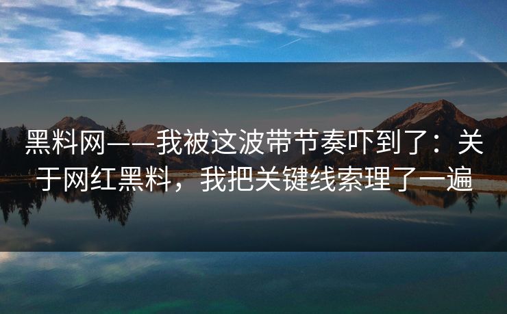 黑料网——我被这波带节奏吓到了：关于网红黑料，我把关键线索理了一遍