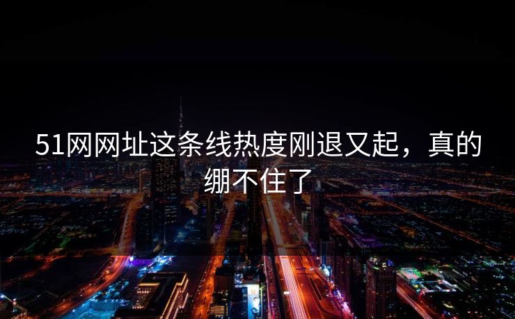 51网网址这条线热度刚退又起，真的绷不住了